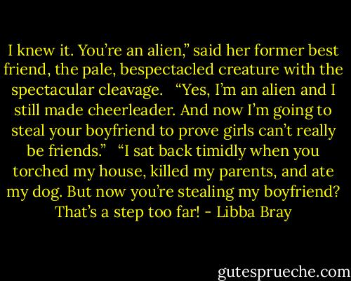 I knew it. You’re an alien,” said her former best friend, the pale, bespectacled creature with the spectacular cleavage. <br /><br />“Yes, I’m an alien and I still made cheerleader. And now I’m going to steal your boyfriend to prove girls can’t really be friends.” <br /><br />“I sat back timidly when you torched my house, killed my parents, and ate my dog. But now you’re stealing my boyfriend? That’s a step too far! - Libba Bray