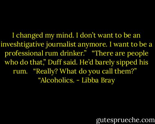I changed my mind. I don’t want to be an inveshtigative journalist anymore. I want to be a professional rum drinker.” <br /><br />“There are people who do that,” Duff said. He’d barely sipped his rum. <br /><br />“Really? What do you call them?” <br /><br />“Alcoholics. - Libba Bray