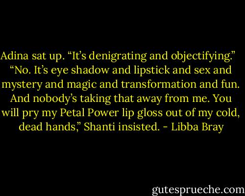 Adina sat up. “It’s denigrating and objectifying.” <br /><br />“No. It’s eye shadow and lipstick and sex and mystery and magic and transformation and fun. And nobody’s taking that away from me. You will pry my Petal Power lip gloss out of my cold, dead hands,” Shanti insisted. - Libba Bray