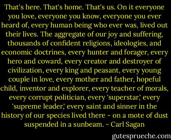 That's here. That's home. That's us. On it everyone you love, everyone you know, everyone you ever heard of, every human being who ever was, lived out their lives. The aggregate of our joy and suffering, thousands of confident religions, ideologies, and economic doctrines, every hunter and forager, every hero and coward, every creator and destroyer of civilization, every king and peasant, every young couple in love, every mother and father, hopeful child, inventor and explorer, every teacher of morals, every corrupt politician, every 'superstar,' every 'supreme leader,' every saint and sinner in the history of our species lived there - on a mote of dust suspended in a sunbeam. - Carl Sagan