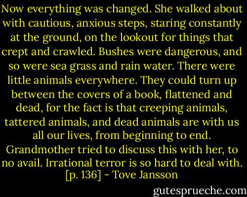 Now everything was changed. She walked about with cautious, anxious steps, staring constantly at the ground, on the lookout for things that crept and crawled. Bushes were dangerous, and so were sea grass and rain water. There were little animals everywhere. They could turn up between the covers of a book, flattened and dead, for the fact is that creeping animals, tattered animals, and dead animals are with us all our lives, from beginning to end. Grandmother tried to discuss this with her, to no avail. Irrational terror is so hard to deal with. [p. 136] - Tove Jansson