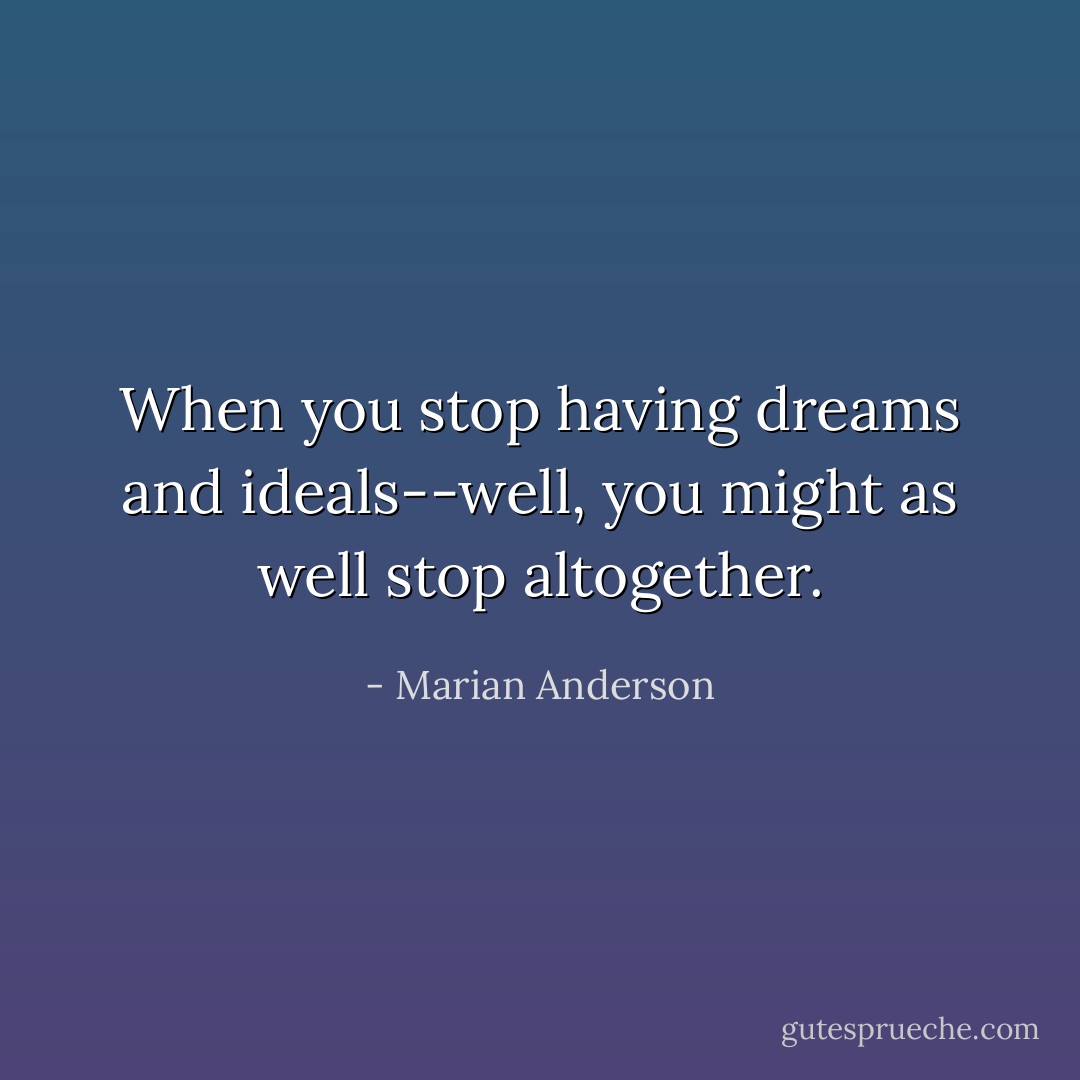 When you stop having dreams and ideals--well, you might as well stop altogether. - Marian Anderson