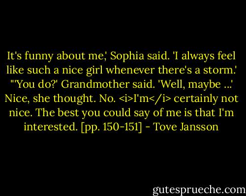It's funny about me,' Sophia said. 'I always feel like such a nice girl whenever there's a storm.'<br />"'You do?' Grandmother said. 'Well, maybe ...' Nice, she thought. No. <i>I'm</i> certainly not nice. The best you could say of me is that I'm interested. [pp. 150-151] - Tove Jansson
