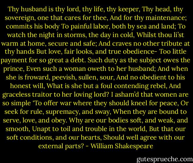 Thy husband is thy lord, thy life, thy keeper,<br />Thy head, thy sovereign, one that cares for thee,<br />And for thy maintenance; commits his body<br />To painful labor, both by sea and land;<br />To watch the night in storms, the day in cold,<br />Whilst thou li’st warm at home, secure and safe;<br />And craves no other tribute at thy hands<br />But love, fair looks, and true obedience-<br />Too little payment for so great a debt.<br />Such duty as the subject owes the prince,<br />Even such a woman oweth to her husband;<br />And when she is froward, peevish, sullen, sour,<br />And no obedient to his honest will,<br />What is she but a foul contending rebel,<br />And graceless traitor to her loving lord?<br />I asham’d that women are so simple<br />‘To offer war where they should kneel for peace,<br />Or seek for rule, supremacy, and sway,<br />When they are bound to serve, love, and obey.<br />Why are our bodies soft, and weak, and smooth,<br />Unapt to toil and trouble in the world,<br />But that our soft conditions, and our hearts,<br />Should well agree with our external parts? - William Shakespeare