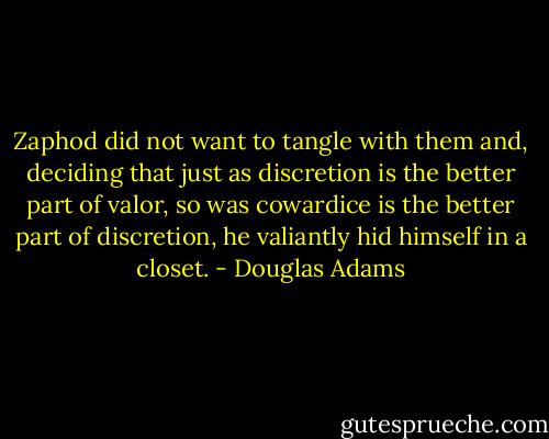 Zaphod did not want to tangle with them and, deciding that just as discretion is the better part of valor, so was cowardice is the better part of discretion, he valiantly hid himself in a closet. - Douglas Adams