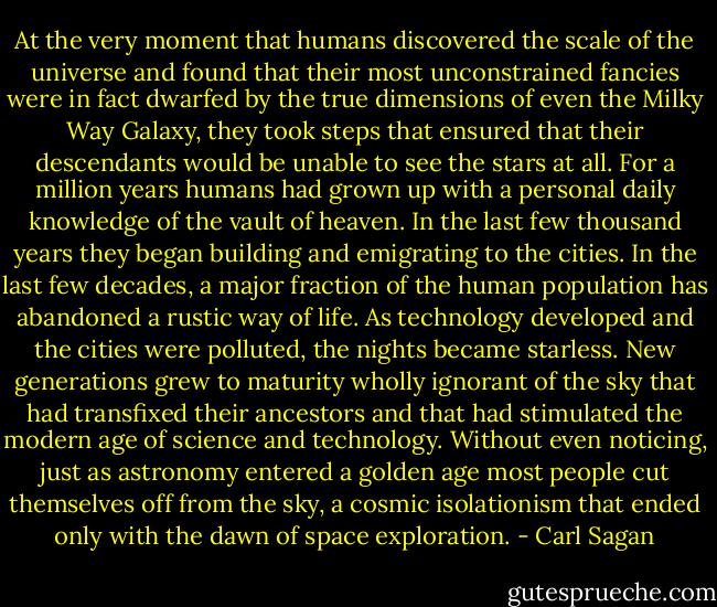 At the very moment that humans discovered the scale of the universe and found that their most unconstrained fancies were in fact dwarfed by the true dimensions of even the Milky Way Galaxy, they took steps that ensured that their descendants would be unable to see the stars at all. For a million years humans had grown up with a personal daily knowledge of the vault of heaven. In the last few thousand years they began building and emigrating to the cities. In the last few decades, a major fraction of the human population has abandoned a rustic way of life. As technology developed and the cities were polluted, the nights became starless. New generations grew to maturity wholly ignorant of the sky that had transfixed their ancestors and that had stimulated the modern age of science and technology. Without even noticing, just as astronomy entered a golden age most people cut themselves off from the sky, a cosmic isolationism that ended only with the dawn of space exploration. - Carl Sagan