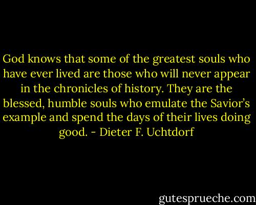 God knows that some of the greatest souls who have ever lived are those who will never appear in the chronicles of history. They are the blessed, humble souls who emulate the Savior’s example and spend the days of their lives doing good. - Dieter F. Uchtdorf