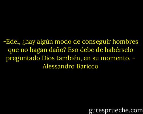 -Edel, ¿hay algún modo de conseguir hombres que no hagan daño?<br />Eso debe de habérselo preguntado Dios también, en su momento. - Alessandro Baricco