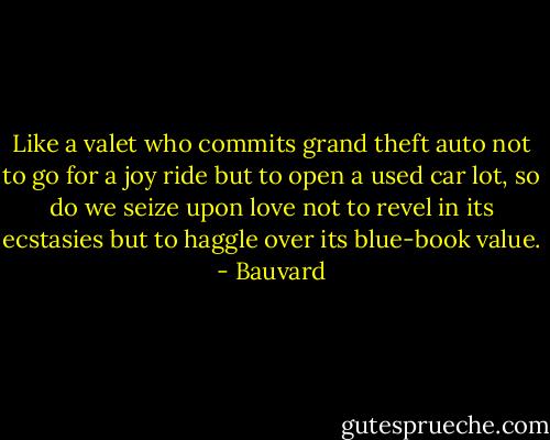 Like a valet who commits grand theft auto not to go for a joy ride but to open a used car lot, so do we seize upon love not to revel in its ecstasies but to haggle over its blue-book value. - Bauvard