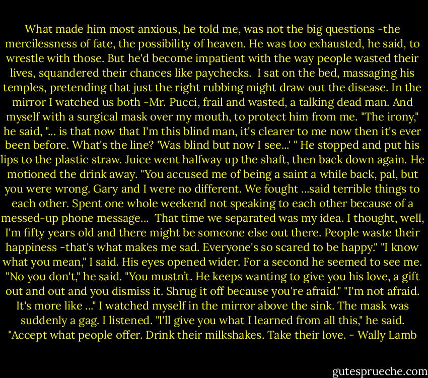 What made him most anxious, he told me, was not the big questions -the mercilessness of fate, the possibility of heaven. He was too exhausted, he said, to wrestle with those. But he'd become impatient with the way people wasted their lives, squandered their chances like paychecks.<br /> I sat on the bed, massaging his temples, pretending that just the right rubbing might draw out the disease. In the mirror I watched us both -Mr. Pucci, frail and wasted, a talking dead man. And myself with a surgical mask over my mouth, to protect him from me.<br />"The irony," he said, "... is that now that I'm this blind man, it's clearer to me now then it's ever been before. What's the line? 'Was blind but now I see...' " He stopped and put his lips to the plastic straw. Juice went halfway up the shaft, then back down again. He motioned the drink away.<br />"You accused me of being a saint a while back, pal, but you were wrong. Gary and I were no different. We fought ...said terrible things to each other. Spent one whole weekend not speaking to each other because of a messed-up phone message... <br />That time we separated was my idea. I thought, well, I'm fifty years old and there might be someone else out there. People waste their happiness -that's what makes me sad. Everyone's so scared to be happy."<br />"I know what you mean," I said.<br />His eyes opened wider. For a second he seemed to see me.<br />"No you don't," he said. "You mustn’t. He keeps wanting to give you his love, a gift out and out and you dismiss it. Shrug it off because you're afraid."<br />"I'm not afraid. It's more like ..." I watched myself in the mirror above the sink. The mask was suddenly a gag. I listened.<br />"l'll give you what I learned from all this," he said. "Accept what people offer. Drink their milkshakes. Take their love. - Wally Lamb