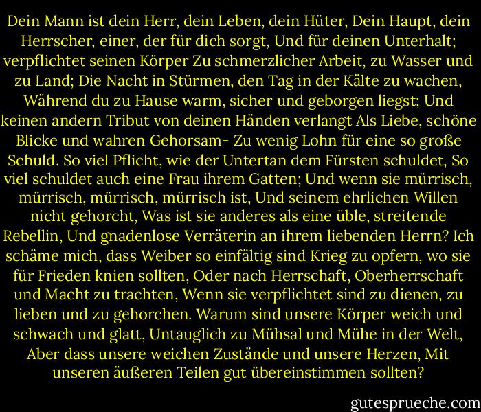 Dein Mann ist dein Herr, dein Leben, dein Hüter,<br />Dein Haupt, dein Herrscher, einer, der für dich sorgt,<br />Und für deinen Unterhalt; verpflichtet seinen Körper<br />Zu schmerzlicher Arbeit, zu Wasser und zu Land;<br />Die Nacht in Stürmen, den Tag in der Kälte zu wachen,<br />Während du zu Hause warm, sicher und geborgen liegst;<br />Und keinen andern Tribut von deinen Händen verlangt<br />Als Liebe, schöne Blicke und wahren Gehorsam-<br />Zu wenig Lohn für eine so große Schuld.<br />So viel Pflicht, wie der Untertan dem Fürsten schuldet,<br />So viel schuldet auch eine Frau ihrem Gatten;<br />Und wenn sie mürrisch, mürrisch, mürrisch, mürrisch ist,<br />Und seinem ehrlichen Willen nicht gehorcht,<br />Was ist sie anderes als eine üble, streitende Rebellin,<br />Und gnadenlose Verräterin an ihrem liebenden Herrn?<br />Ich schäme mich, dass Weiber so einfältig sind<br />Krieg zu opfern, wo sie für Frieden knien sollten,<br />Oder nach Herrschaft, Oberherrschaft und Macht zu trachten,<br />Wenn sie verpflichtet sind zu dienen, zu lieben und zu gehorchen.<br />Warum sind unsere Körper weich und schwach und glatt,<br />Untauglich zu Mühsal und Mühe in der Welt,<br />Aber dass unsere weichen Zustände und unsere Herzen,<br />Mit unseren äußeren Teilen gut übereinstimmen sollten? - William Shakespeare<