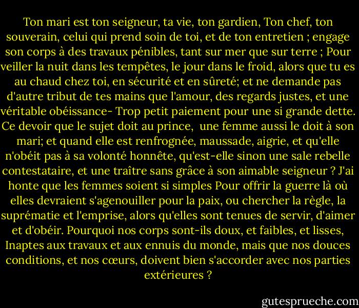 Ton mari est ton seigneur, ta vie, ton gardien,<br />Ton chef, ton souverain, celui qui prend soin de toi,<br />et de ton entretien ; engage son corps<br />à des travaux pénibles, tant sur mer que sur terre ;<br />Pour veiller la nuit dans les tempêtes, le jour dans le froid,<br />alors que tu es au chaud chez toi, en sécurité et en sûreté;<br />et ne demande pas d'autre tribut de tes mains<br />que l'amour, des regards justes, et une véritable obéissance-<br />Trop petit paiement pour une si grande dette.<br />Ce devoir que le sujet doit au prince, <br />une femme aussi le doit à son mari;<br />et quand elle est renfrognée, maussade, aigrie,<br />et qu'elle n'obéit pas à sa volonté honnête,<br />qu'est-elle sinon une sale rebelle contestataire,<br />et une traître sans grâce à son aimable seigneur ?<br />J'ai honte que les femmes soient si simples<br />Pour offrir la guerre là où elles devraient s'agenouiller pour la paix,<br />ou chercher la règle, la suprématie et l'emprise,<br />alors qu'elles sont tenues de servir, d'aimer et d'obéir.<br />Pourquoi nos corps sont-ils doux, et faibles, et lisses,<br />Inaptes aux travaux et aux ennuis du monde,<br />mais que nos douces conditions, et nos cœurs,<br />doivent bien s'accorder avec nos parties extérieures ? - William Shakespeare