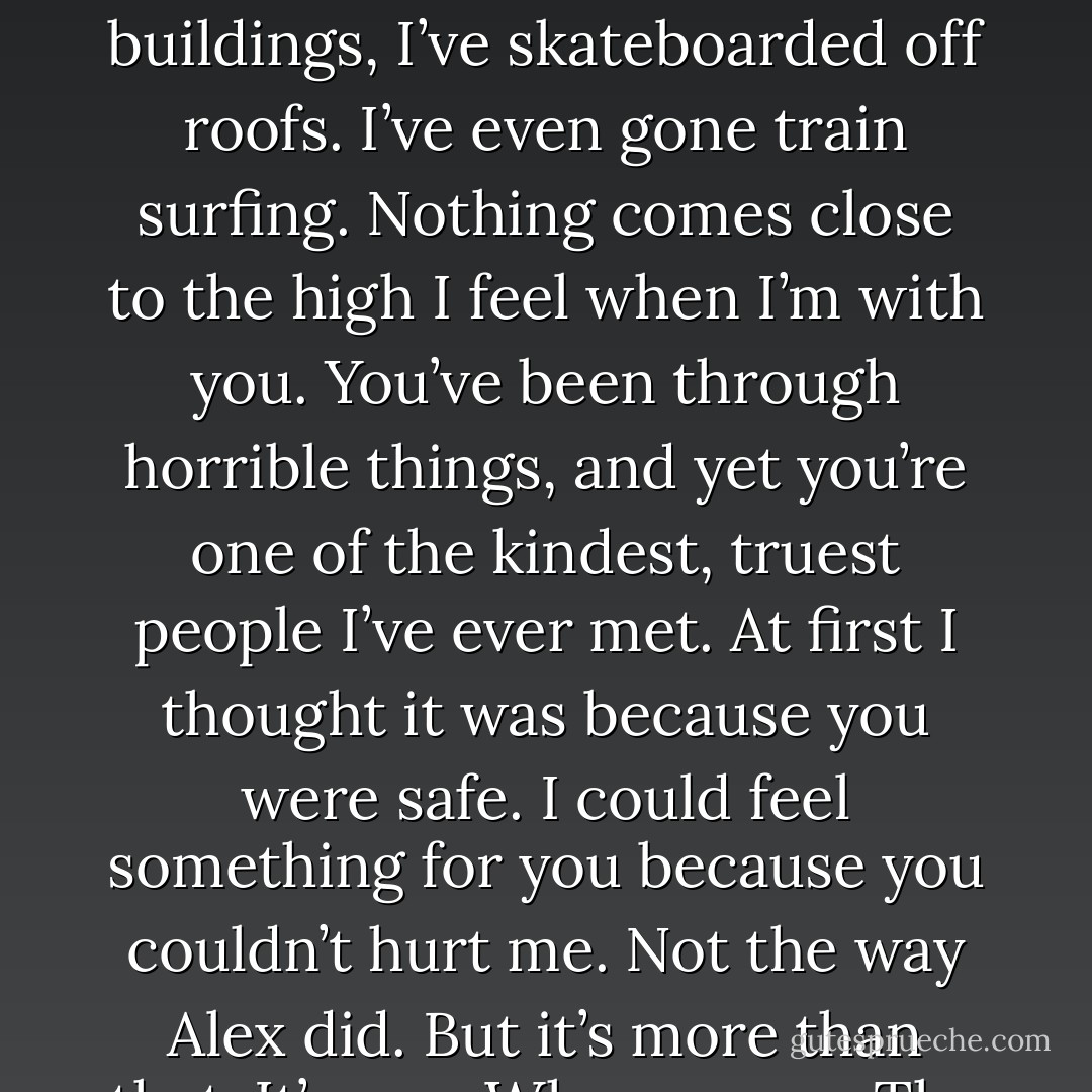 I backed us up against the wall. “How I feel? You want to know?” I ran my hands over his face and tangled them into his messy hair. “This is unlike anything else. I’ve bungeed off buildings, I’ve skateboarded off roofs. I’ve even gone train surfing. Nothing comes close to the high I feel when I’m with you. You’ve been through horrible things, and yet you’re one of the kindest, truest people I’ve ever met. At first I thought it was because you were<br />safe. I could feel something for you because you couldn’t hurt me. Not the way Alex did. But it’s more than that. It’s you. Who you are. The way you are. Everything from your smile to the way you always say exactly what’s on your mind. Your soul, Kale. - Jus Accardo