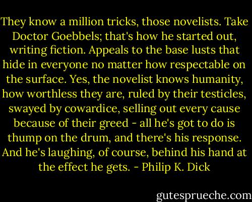 They know a million tricks, those novelists. Take Doctor Goebbels; that's how he started out, writing fiction. Appeals to the base lusts that hide in everyone no matter how respectable on the surface. Yes, the novelist knows humanity, how worthless they are, ruled by their testicles, swayed by cowardice, selling out every cause because of their greed - all he's got to do is thump on the drum, and there's his response. And he's laughing, of course, behind his hand at the effect he gets. - Philip K. Dick