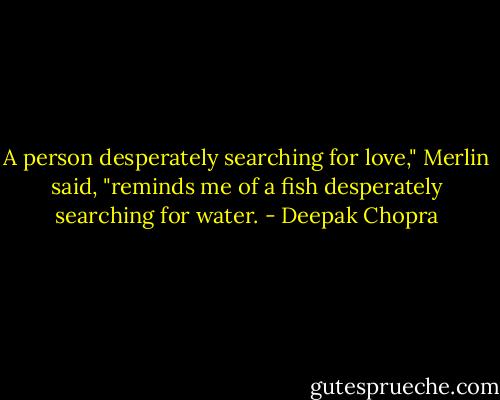 A person desperately searching for love," Merlin said, "reminds me of a fish desperately searching for water. - Deepak Chopra
