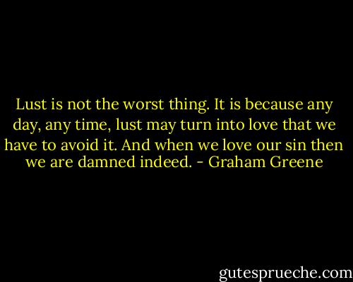 Lust is not the worst thing. It is because any day, any time, lust may turn into love that we have to avoid it. And when we love our sin then we are damned indeed. - Graham Greene