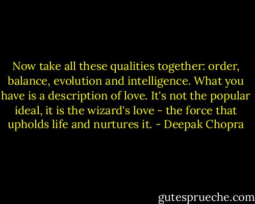 Now take all these qualities together: order, balance, evolution and intelligence. What you have is a description of love. It's not the popular ideal, it is the wizard's love - the force that upholds life and nurtures it. - Deepak Chopra