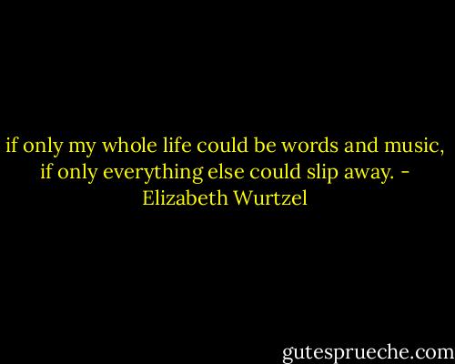 if only my whole life could be words and music, if only everything else could slip away. - Elizabeth Wurtzel