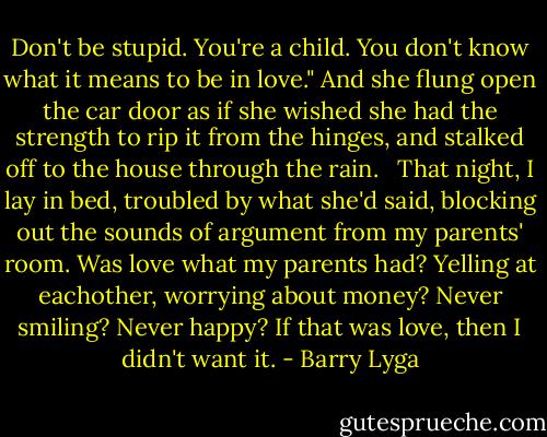 Don't be stupid. You're a child. You don't know what it means to be in love." And she flung open the car door as if she wished she had the strength to rip it from the hinges, and stalked off to the house through the rain. <br /><br />That night, I lay in bed, troubled by what she'd said, blocking out the sounds of argument from my parents' room. Was love what my parents had? Yelling at eachother, worrying about money? Never smiling? Never happy? If that was love, then I didn't want it. - Barry Lyga