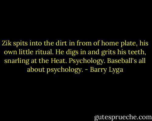 Zik spits into the dirt in from of home plate, his own little ritual. He digs in and grits his teeth, snarling at the Heat. Psychology. Baseball's all about psychology. - Barry Lyga