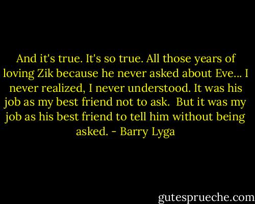 And it's true. It's so true. All those years of loving Zik because he never asked about Eve... I never realized, I never understood. It was his job as my best friend not to ask.<br /><br />But it was my job as his best friend to tell him without being asked. - Barry Lyga