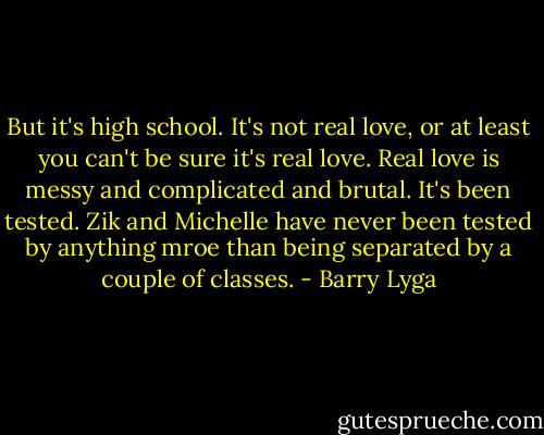But it's high school. It's not real love, or at least you can't be sure it's real love. Real love is messy and complicated and brutal. It's been tested. Zik and Michelle have never been tested by anything mroe than being separated by a couple of classes. - Barry Lyga