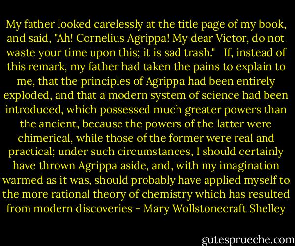 My father looked carelessly at the title page of my book, and said, "Ah! Cornelius Agrippa! My dear Victor, do not waste your time upon this; it is sad trash." <br /><br />If, instead of this remark, my father had taken the pains to explain to me, that the principles of Agrippa had been entirely exploded, and that a modern system of science had been introduced, which possessed much greater powers than the ancient, because the powers of the latter were chimerical, while those of the former were real and practical; under such circumstances, I should certainly have thrown Agrippa aside, and, with my imagination warmed as it was, should probably have applied myself to the more rational theory of chemistry which has resulted from modern discoveries - Mary Wollstonecraft Shelley