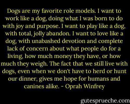 Dogs are my favorite role models. I want to work like a dog, doing what I was born to do with joy and purpose. I want to play like a dog, with total, jolly abandon. I want to love like a dog, with unabashed devotion and complete lack of concern about what people do for a living, how much money they have, or how much they weigh. The fact that we still live with dogs, even when we don't have to herd or hunt our dinner, gives me hope for humans and canines alike. - Oprah Winfrey