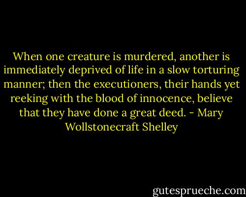 When one creature is murdered, another is immediately deprived of life in a slow torturing manner; then the executioners, their hands yet reeking with the blood of innocence, believe that they have done a great deed. - Mary Wollstonecraft Shelley