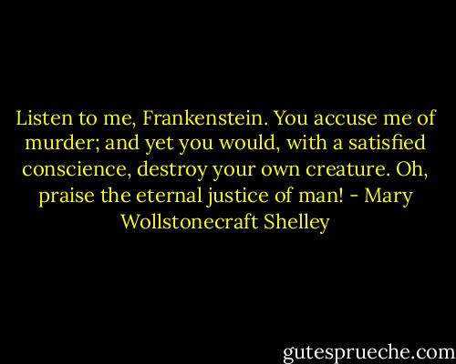 Listen to me, Frankenstein. You accuse me of murder; and yet you would, with a satisfied conscience, destroy your own creature. Oh, praise the eternal justice of man! - Mary Wollstonecraft Shelley