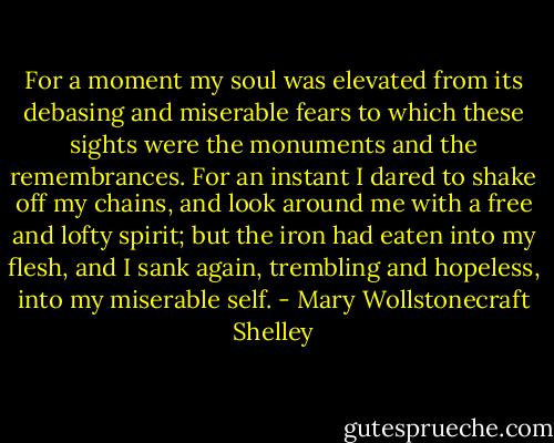 For a moment my soul was elevated from its debasing and miserable fears to which these sights were the monuments and the remembrances. For an instant I dared to shake off my chains, and look around me with a free and lofty spirit; but the iron had eaten into my flesh, and I sank again, trembling and hopeless, into my miserable self. - Mary Wollstonecraft Shelley