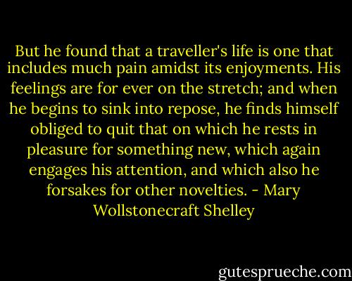 But he found that a traveller's life is one that includes much pain amidst its enjoyments. His feelings are for ever on the stretch; and when he begins to sink into repose, he finds himself obliged to quit that on which he rests in pleasure for something new, which again engages his attention, and which also he forsakes for other novelties. - Mary Wollstonecraft Shelley