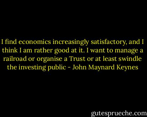 I find economics increasingly satisfactory, and I think I am rather good at it. I want to manage a railroad or organise a Trust or at least swindle the investing public - John Maynard Keynes