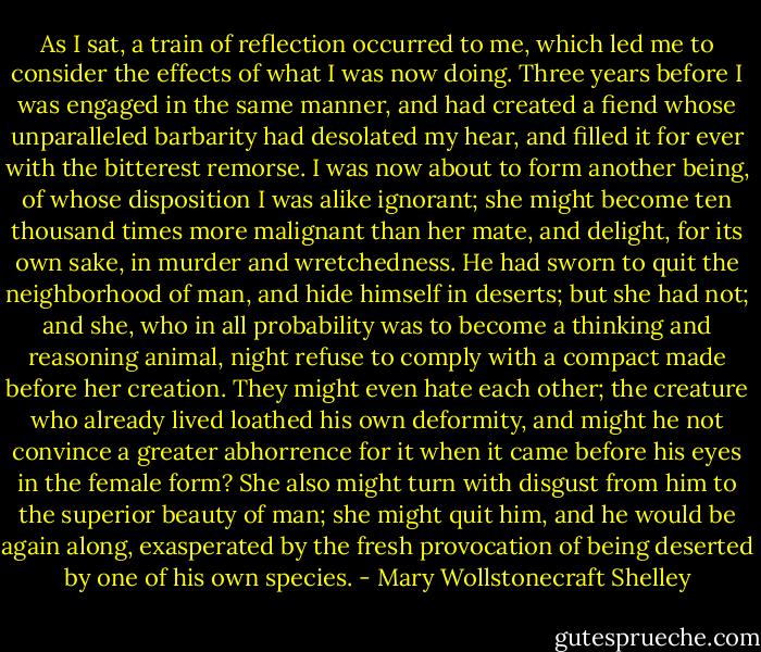 As I sat, a train of reflection occurred to me, which led me to consider the effects of what I was now doing. Three years before I was engaged in the same manner, and had created a fiend whose unparalleled barbarity had desolated my hear, and filled it for ever with the bitterest remorse. I was now about to form another being, of whose disposition I was alike ignorant; she might become ten thousand times more malignant than her mate, and delight, for its own sake, in murder and wretchedness. He had sworn to quit the neighborhood of man, and hide himself in deserts; but she had not; and she, who in all probability was to become a thinking and reasoning animal, night refuse to comply with a compact made before her creation. They might even hate each other; the creature who already lived loathed his own deformity, and might he not convince a greater abhorrence for it when it came before his eyes in the female form? She also might turn with disgust from him to the superior beauty of man; she might quit him, and he would be again along, exasperated by the fresh provocation of being deserted by one of his own species. - Mary Wollstonecraft Shelley