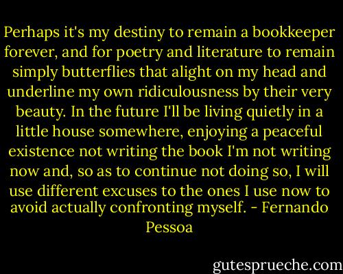 Perhaps it's my destiny to remain a bookkeeper forever, and for poetry and literature to remain simply butterflies that alight on my head and underline my own ridiculousness by their very beauty. In the future I'll be living quietly in a little house somewhere, enjoying a peaceful existence not writing the book I'm not writing now and, so as to continue not doing so, I will use different excuses to the ones I use now to avoid actually confronting myself. - Fernando Pessoa