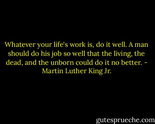 Whatever your life's work is, do it well. A man should do his job so well that the living, the dead, and the unborn could do it no better. - Martin Luther King Jr.