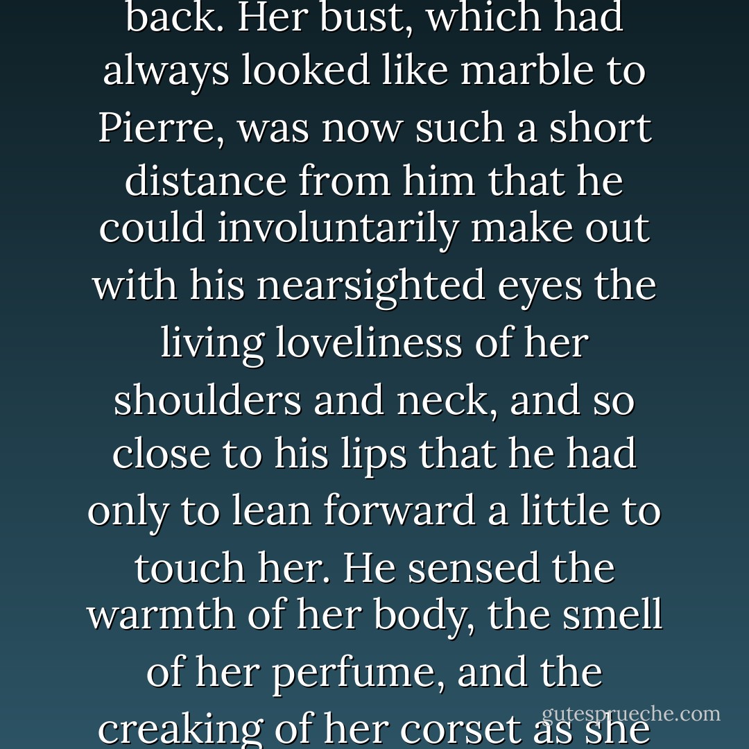 He got up, wishing to go around, but the aunt handed him the snuffbox right over Helene, behind her back. Helene moved forward so as to make room and, smiling, glanced around. As always at soirees, she was wearing a gown in the fashion of the time, quite open in front and back. Her bust, which had always looked like marble to Pierre, was now such a short distance from him that he could involuntarily make out with his nearsighted eyes the living loveliness of her shoulders and neck, and so close to his lips that he had only to lean forward a little to touch her. He sensed the warmth of her body, the smell of her perfume, and the creaking of her corset as she breathed. He saw not her marble beauty, which made one with her gown, he saw and sensed all the loveliness of her body, which was merely covered by clothes. And once he had seen it, he could not see otherwise, as we cannot return to a once-exposed deception. - Leo Tolstoy