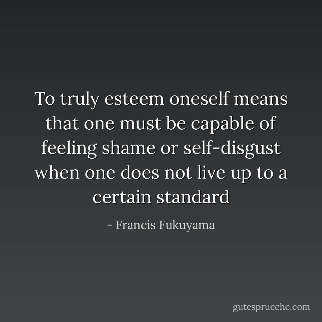 To truly esteem oneself means that one must be capable of feeling shame or self-disgust when one does not live up to a certain standard - Francis Fukuyama