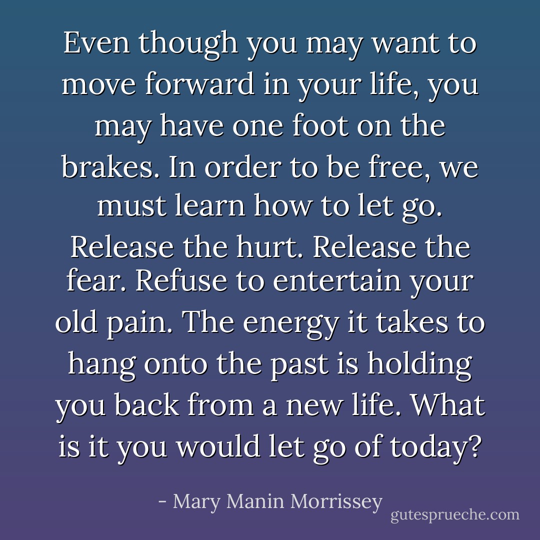 Even though you may want to move forward in your life, you may have one foot on the brakes. In order to be free, we must learn how to let go. Release the hurt. Release the fear. Refuse to entertain your old pain. The energy it takes to hang onto the past is holding you back from a new life. What is it you would let go of today? - Mary Manin Morrissey
