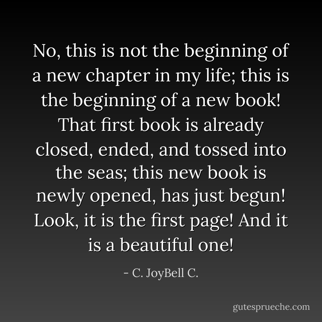 No, this is not the beginning of a new chapter in my life; this is the beginning of a new book! That first book is already closed, ended, and tossed into the seas; this new book is newly opened, has just begun! Look, it is the first page! And it is a beautiful one! - C. JoyBell C.