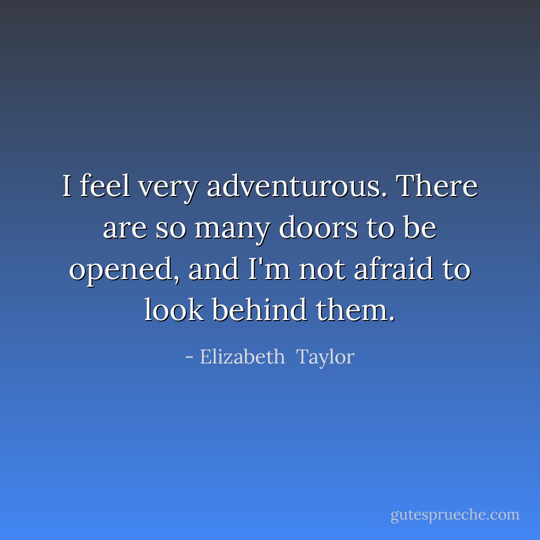I feel very adventurous. There are so many doors to be opened, and I'm not afraid to look behind them. - Elizabeth  Taylor