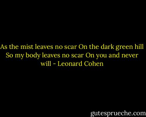 As the mist leaves no scar<br />On the dark green hill<br />So my body leaves no scar<br />On you and never will - Leonard Cohen