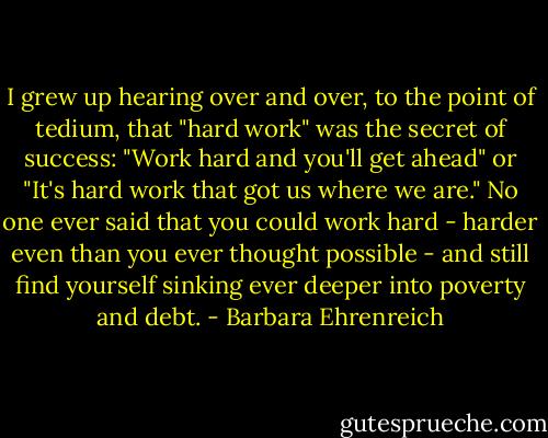 I grew up hearing over and over, to the point of tedium, that "hard work" was the secret of success: "Work hard and you'll get ahead" or "It's hard work that got us where we are." No one ever said that you could work hard - harder even than you ever thought possible - and still find yourself sinking ever deeper into poverty and debt. - Barbara Ehrenreich