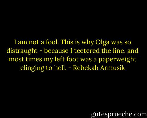 I am not a fool. This is why Olga was so distraught - because I teetered the line, and most times my left foot was a paperweight clinging to hell. - Rebekah Armusik