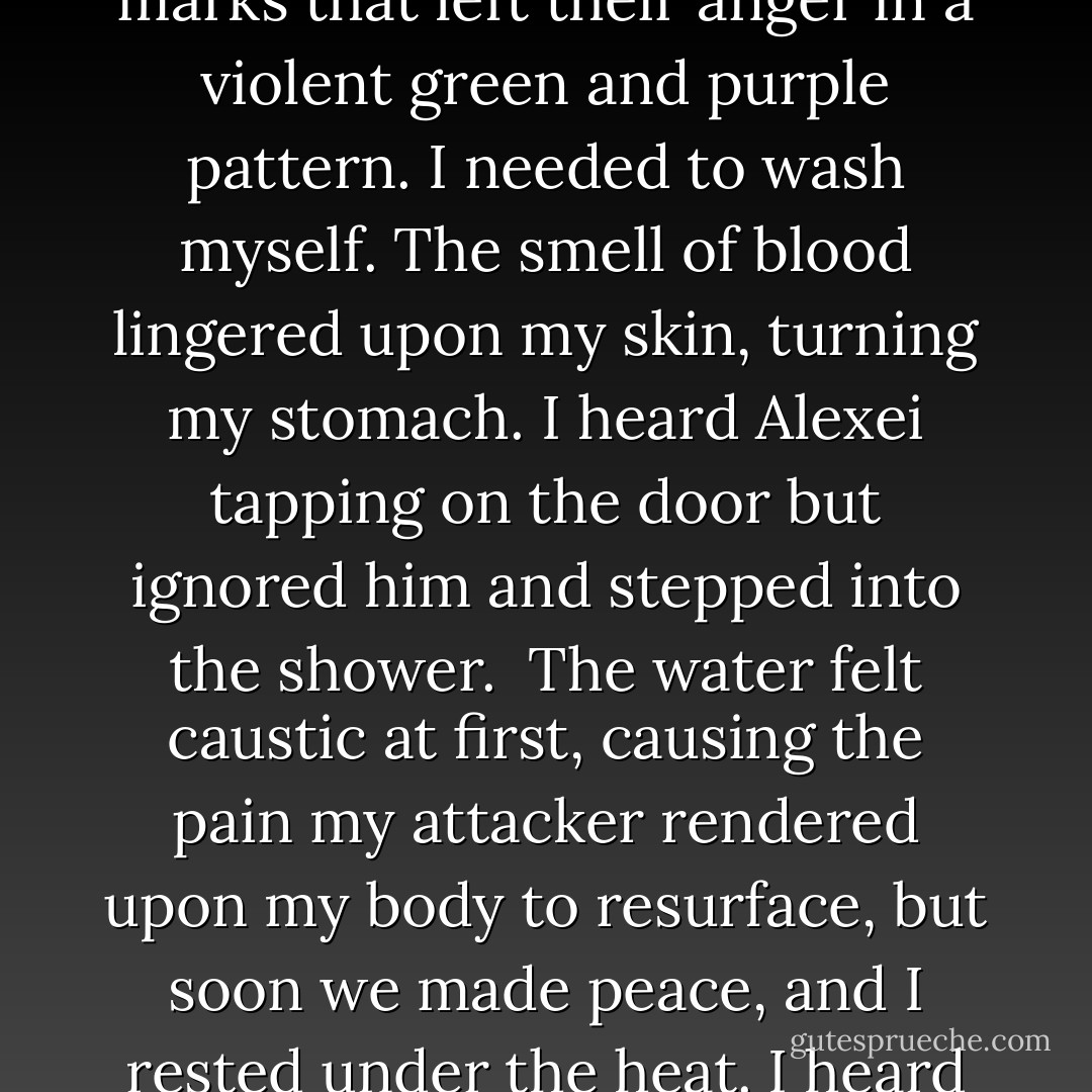 I clutched the basin of the sink as I checked my reflection. I was badly bruised on my neck and décolleté. I then realized my arms, abdomen and legs ached as if I worked out with heavy weights too hard the day before. My eyes flashed back to my neck. I traced the hand marks that left their anger in a violent green and purple pattern. I needed to wash myself. The smell of blood lingered upon my skin, turning my stomach. I heard Alexei tapping on the door but ignored him and stepped into the shower. <br />The water felt caustic at first, causing the pain my attacker rendered upon my body to resurface, but soon we made peace, and I rested under the heat. I heard him come in, and he slowly moved the curtain back, allowing a rush of cool air to rape me once more. <br />“Please, Dija. Say something.” <br />I continued my determined vow of silence. The hurt was suppressed within my chest. - Rebekah Armusik