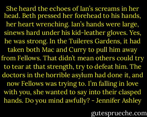She heard the echoes of Ian’s screams in her head. Beth pressed her forehead to his hands, her heart wrenching. Ian’s hands were large, sinews hard under his kid-leather gloves. Yes, he was strong. In the Tuileres Gardens, it had taken both Mac and Curry to pull him away from Fellows. That didn’t mean others could try to tear at that strength, try to defeat him. The doctors in the horrible asylum had done it, and now Fellows was trying to.<br />I’m falling in love with you, she wanted to say into their clasped hands. Do you mind awfully? - Jennifer Ashley