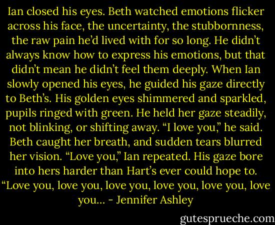 Ian closed his eyes. Beth watched emotions flicker across his face, the uncertainty, the stubbornness, the raw pain he’d lived with for so long. He didn’t always know how to express his emotions, but that didn’t mean he didn’t feel them deeply.<br />When Ian slowly opened his eyes, he guided his gaze directly to Beth’s. His golden eyes shimmered and sparkled, pupils ringed with green. He held her gaze steadily, not blinking, or shifting away.<br />“I love you,” he said.<br />Beth caught her breath, and sudden tears blurred her vision.<br />“Love you,” Ian repeated. His gaze bore into hers harder than Hart’s ever could hope to. “Love you, love you, love you, love you, love you, love you… - Jennifer Ashley