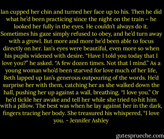 Ian cupped her chin and turned her face up to his. Then he did what he’d been practicing since the night on the train – he looked her fully in the eyes.<br />He couldn’t always do it. Sometimes his gaze simply refused to obey, and he’d turn away with a growl. But more and more he’d been able to focus directly on her. Ian’s eyes were beautiful, even more so when his pupils widened with desire. “Have I told you today that I love you?” he asked. “A few dozen times. Not that I mind.”<br />As a young woman who’d been starved for love much of her life, Beth lapped up Ian’s generous outpouring of the words. He’d surprise her with them, catching her as she walked down the hall, pushing her up against a wall, breathing, “I love you.” Or he’d tickle her awake and tell her while she tried to hit him with a pillow. The best was when he lay against her in the dark, fingers tracing her body. She treasured his whispered, “I love you. - Jennifer Ashley