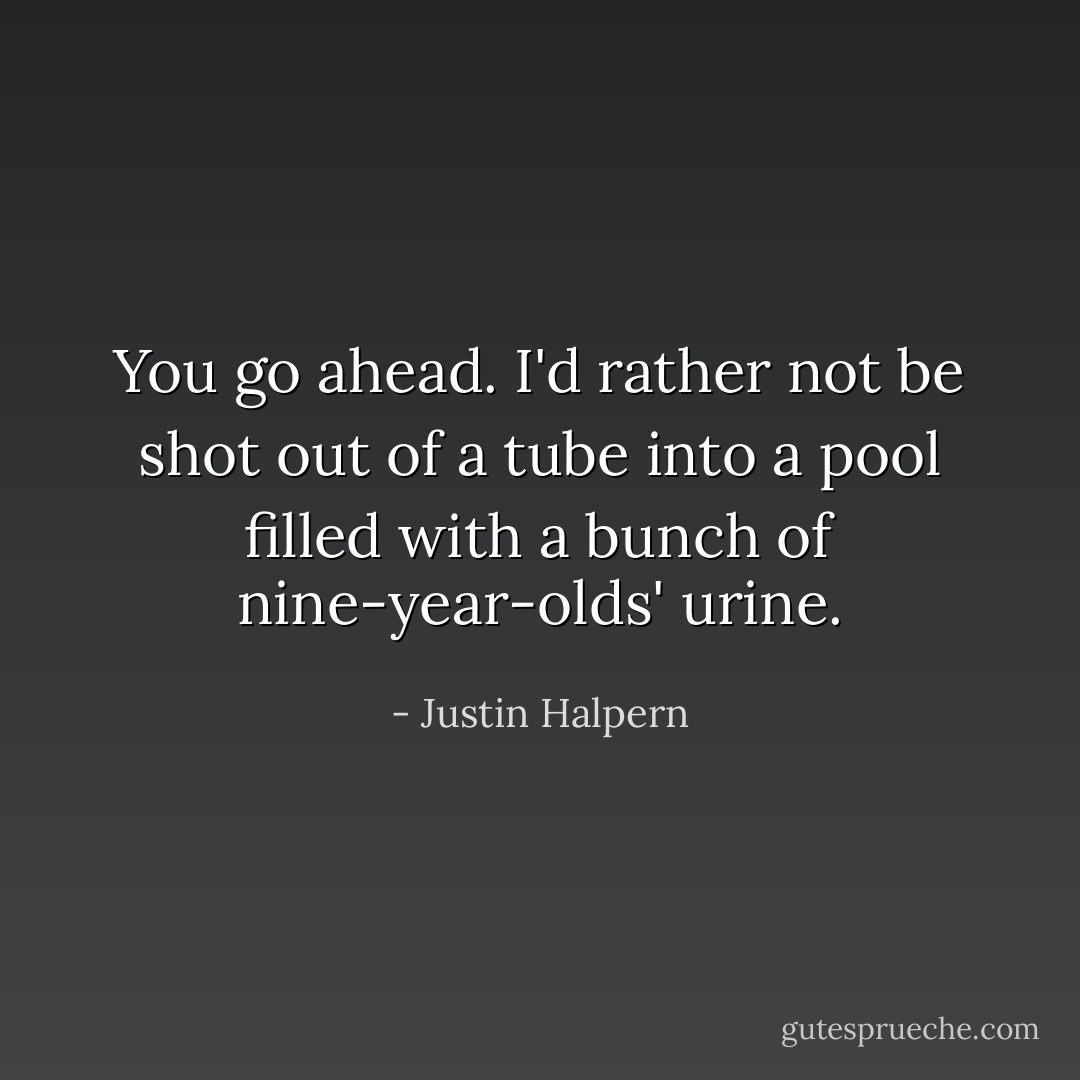 You go ahead. I'd rather not be shot out of a tube into a pool filled with a bunch of nine-year-olds' urine. - Justin Halpern