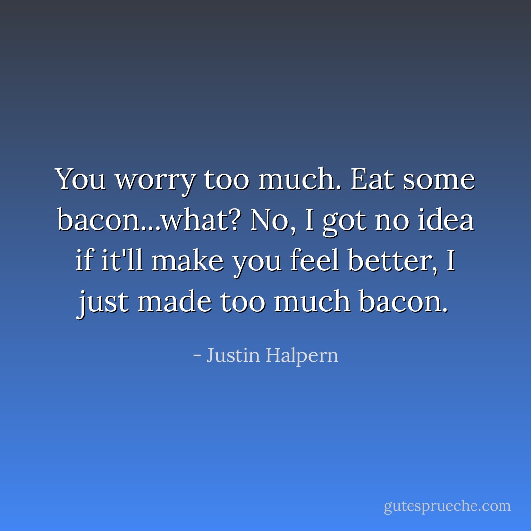 You worry too much. Eat some bacon...what? No, I got no idea if it'll make you feel better, I just made too much bacon. - Justin Halpern